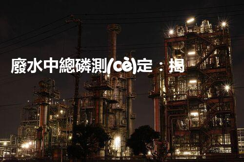 廢水中總磷測(cè)定：揭秘環(huán)境殺手，隱患何在？